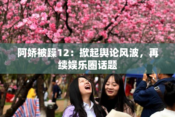 阿娇被躁12：掀起舆论风波，再续娱乐圈话题