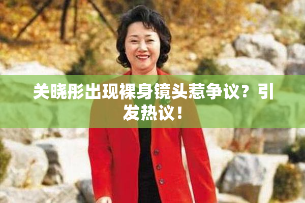 关晓彤出现裸身镜头惹争议？引发热议！