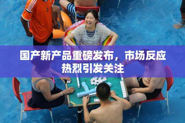 国产新产品重磅发布，市场反应热烈引发关注