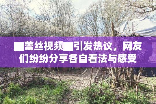 ▇蕾丝视频▇引发热议，网友们纷纷分享各自看法与感受