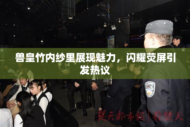 兽皇竹内纱里展现魅力，闪耀荧屏引发热议