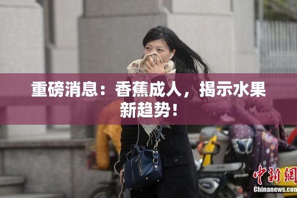 重磅消息：香蕉成人，揭示水果新趋势！