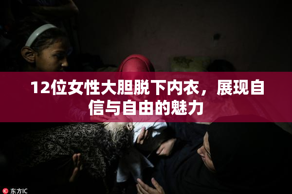 12位女性大胆脱下内衣，展现自信与自由的魅力