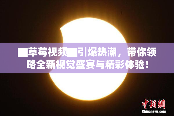 ▇草莓视频▇引爆热潮，带你领略全新视觉盛宴与精彩体验！