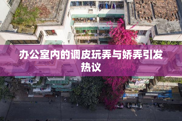 办公室内的调皮玩弄与娇弄引发热议