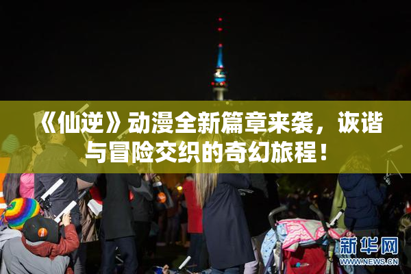 《仙逆》动漫全新篇章来袭，诙谐与冒险交织的奇幻旅程！