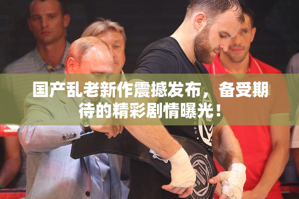 国产乱老新作震撼发布，备受期待的精彩剧情曝光！