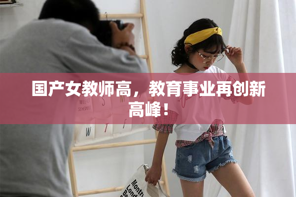 国产女教师高，教育事业再创新高峰！