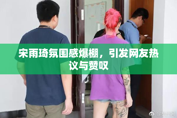 宋雨琦氛围感爆棚，引发网友热议与赞叹