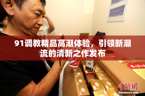 91调教精品高潮体验，引领新潮流的清新之作发布