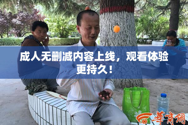 成人无删减内容上线，观看体验更持久！
