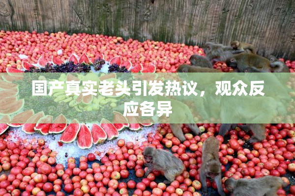 国产真实老头引发热议，观众反应各异