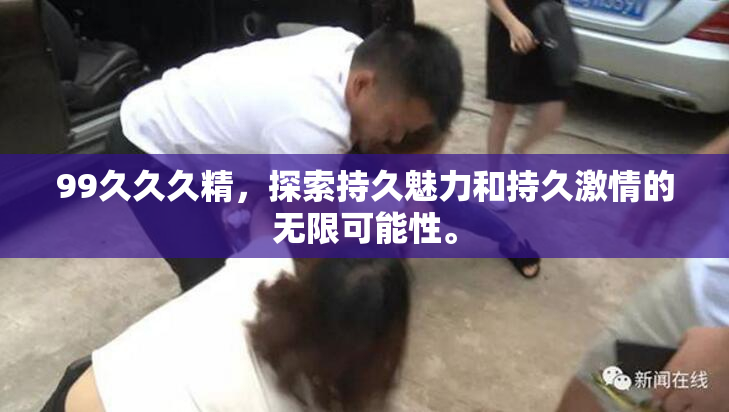 99久久久精，探索持久魅力和持久激情的无限可能性。