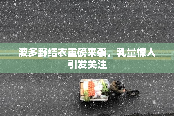 波多野结衣重磅来袭，乳量惊人引发关注