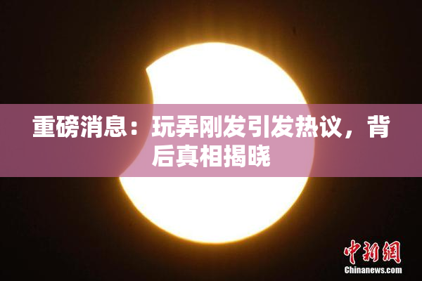 重磅消息：玩弄刚发引发热议，背后真相揭晓