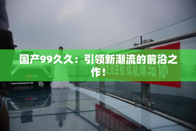 国产99久久：引领新潮流的前沿之作！
