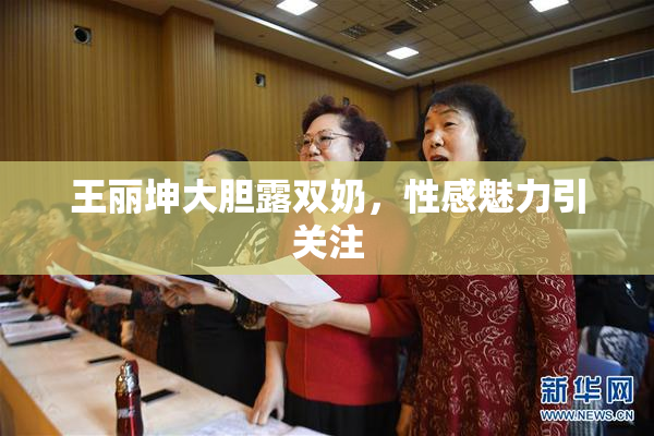 王丽坤大胆露双奶，性感魅力引关注