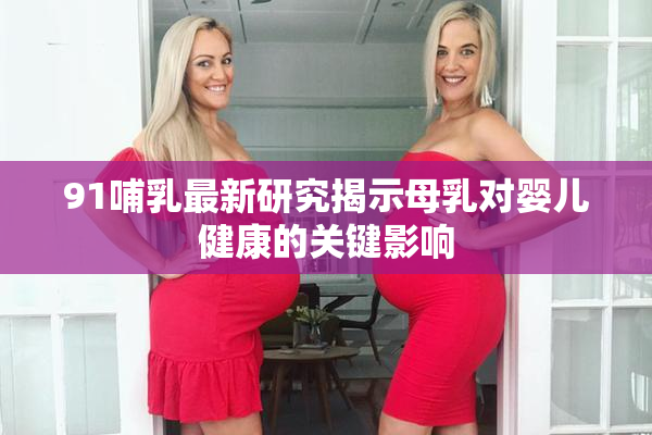 91哺乳最新研究揭示母乳对婴儿健康的关键影响