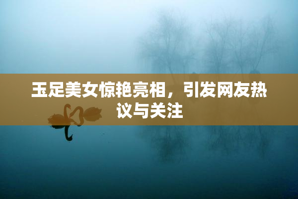 玉足美女惊艳亮相，引发网友热议与关注