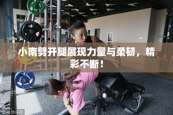 小南劈开腿展现力量与柔韧，精彩不断！