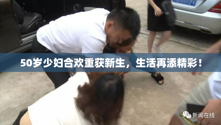 50岁少妇合欢重获新生，生活再添精彩！