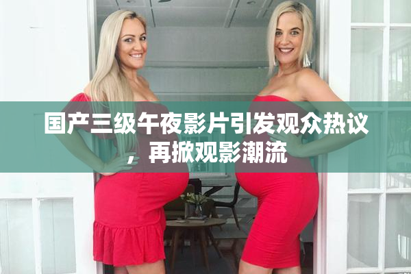 国产三级午夜影片引发观众热议，再掀观影潮流