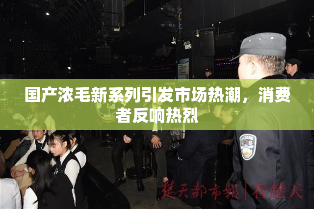 国产浓毛新系列引发市场热潮，消费者反响热烈