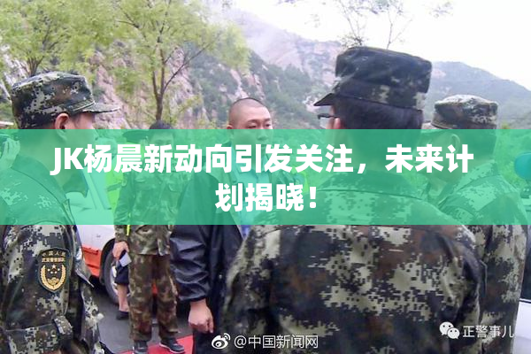 JK杨晨新动向引发关注，未来计划揭晓！