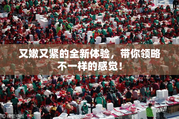 又嫩又紧的全新体验，带你领略不一样的感觉！