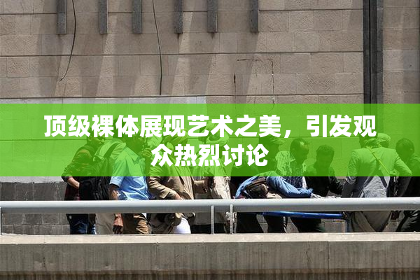 顶级裸体展现艺术之美，引发观众热烈讨论