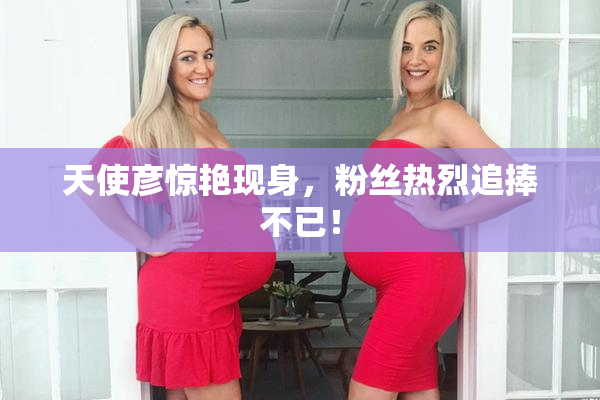 天使彦惊艳现身，粉丝热烈追捧不已！