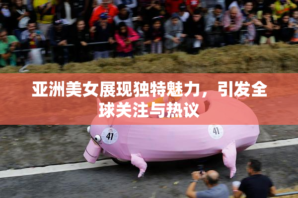 亚洲美女展现独特魅力，引发全球关注与热议