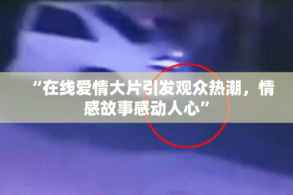 “在线爱情大片引发观众热潮，情感故事感动人心”