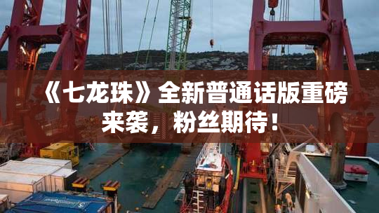 《七龙珠》全新普通话版重磅来袭，粉丝期待！