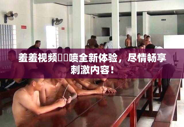 羞羞视频❌‌喷全新体验，尽情畅享刺激内容！