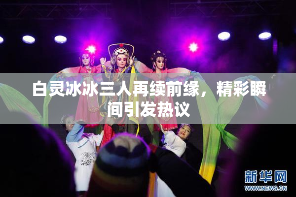 白灵冰冰三人再续前缘，精彩瞬间引发热议