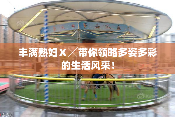 丰满熟妇Ⅹ╳带你领略多姿多彩的生活风采！
