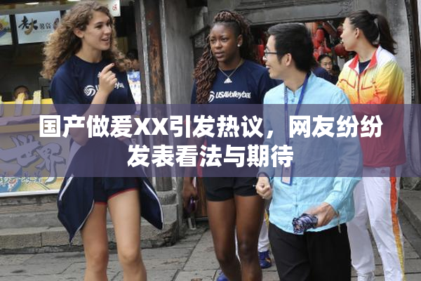 国产做爰XX引发热议，网友纷纷发表看法与期待