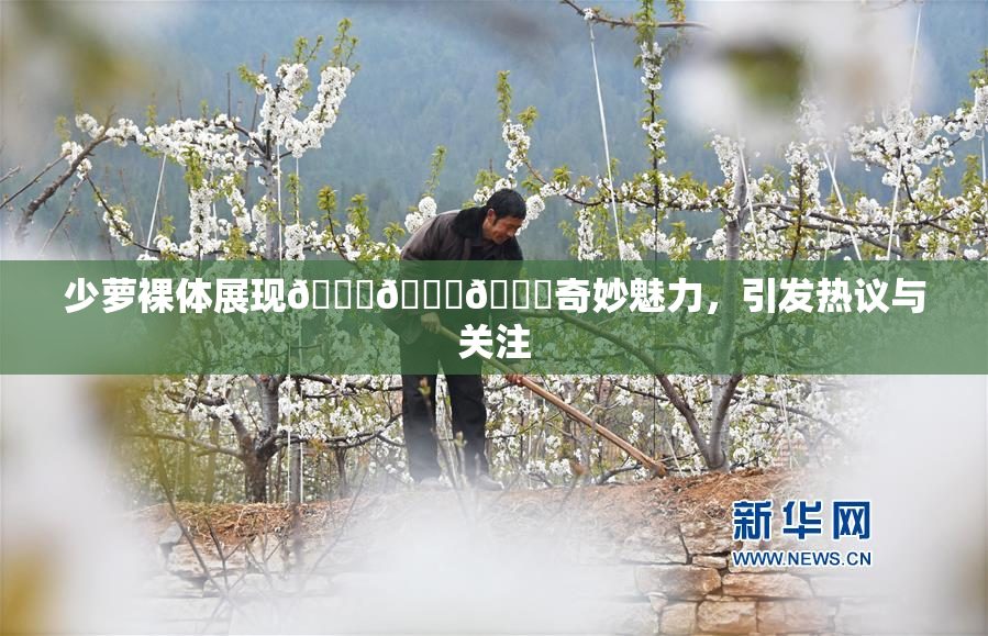 少萝裸体展现🔞🔞🔞奇妙魅力，引发热议与关注