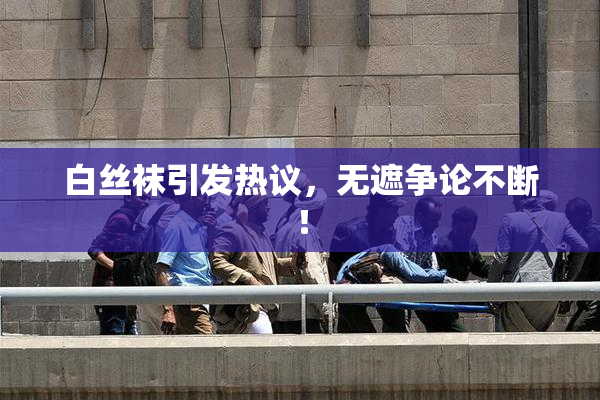 白丝袜引发热议，无遮争论不断！