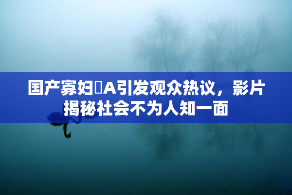 国产寡妇婬A引发观众热议，影片揭秘社会不为人知一面