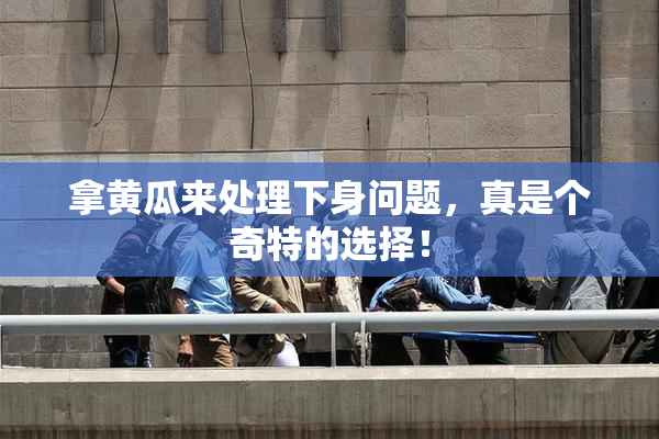 拿黄瓜来处理下身问题，真是个奇特的选择！