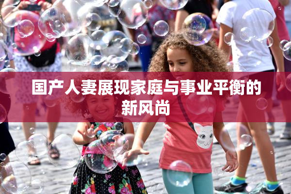 国产人妻展现家庭与事业平衡的新风尚