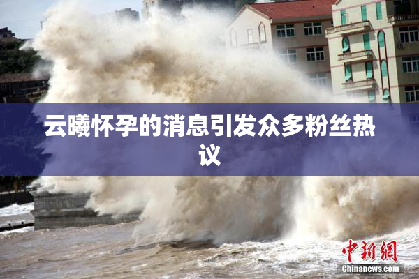 云曦怀孕的消息引发众多粉丝热议