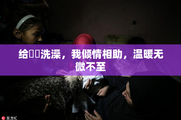 给妺妺洗澡，我倾情相助，温暖无微不至