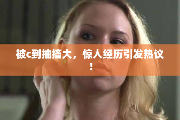 被c到抽搐大，惊人经历引发热议！