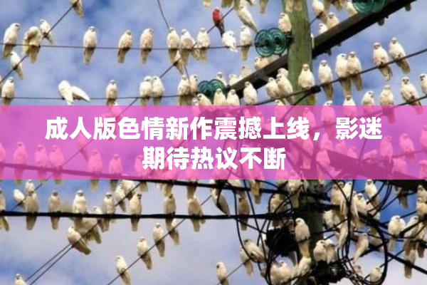 成人版色情新作震撼上线，影迷期待热议不断