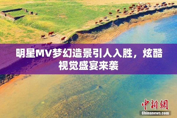 明星MV梦幻造景引人入胜，炫酷视觉盛宴来袭