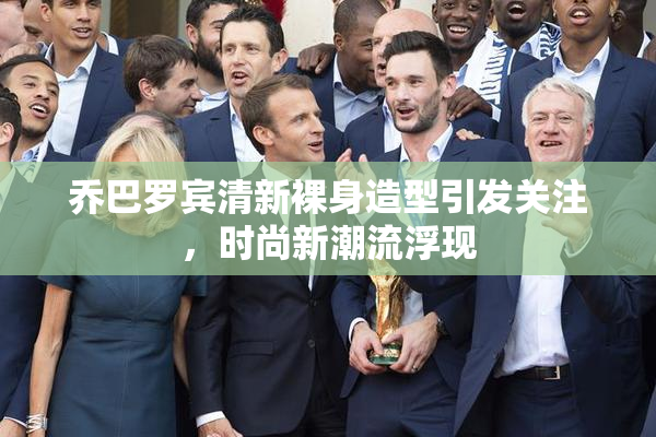 乔巴罗宾清新裸身造型引发关注，时尚新潮流浮现