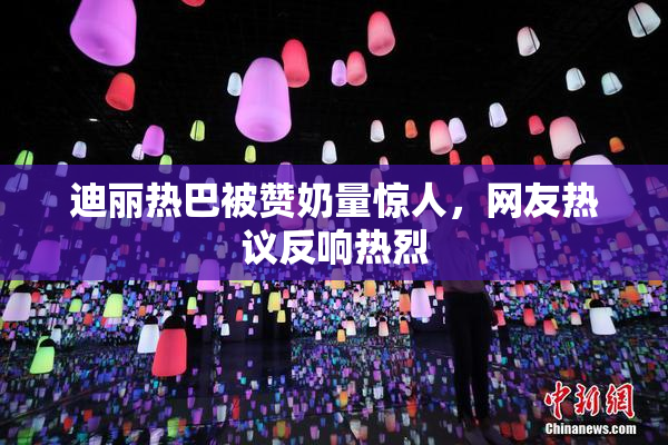 迪丽热巴被赞奶量惊人，网友热议反响热烈